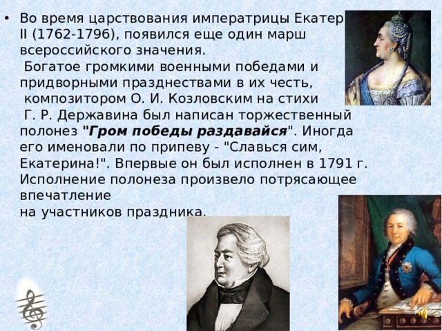 Во время царствования императрицы Екатерины II (1762-1796), появился еще один марш  всероссийского значения.  Богатое громкими военными победами и придворными празднествами в их честь,  композитором О. И. Козловским на стихи  Г. Р. Державина был написан торжественный полонез 