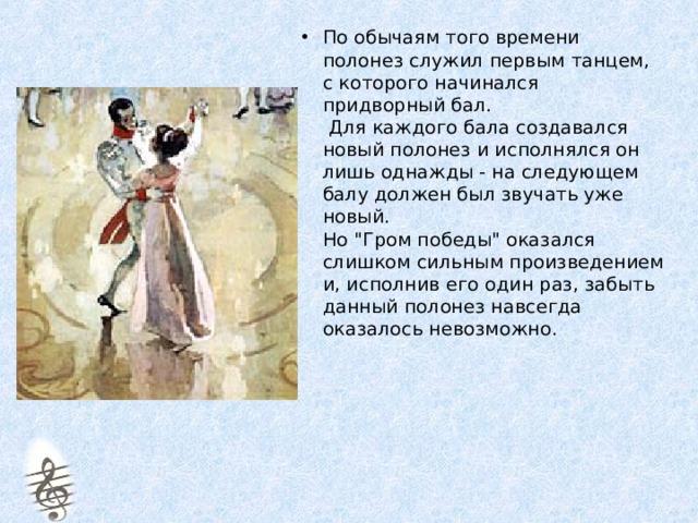 По обычаям того времени полонез служил первым танцем, с которого начинался придворный бал.  Для каждого бала создавался новый полонез и исполнялся он лишь однажды - на следующем балу должен был звучать уже новый.  Но 