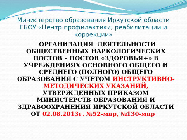 Министерство образования Иркутской области  ГБОУ «Центр профилактики, реабилитации и коррекции»  ОРГАНИЗАЦИЯ ДЕЯТЕЛЬНОСТИ ОБЩЕСТВЕННЫХ НАРКОЛОГИЧЕСКИХ ПОСТОВ – ПОСТОВ «ЗДОРОВЬЯ+» В УЧРЕЖДЕНИЯХ ОСНОВНОГО ОБЩЕГО И СРЕДНЕГО (ПОЛНОГО) ОБЩЕГО ОБРАЗОВАНИЯ С УЧЕТОМ ИНСТРУКТИВНО-МЕТОДИЧЕСКИХ УКАЗАНИЙ, УТВЕРЖДЕННЫХ ПРИКАЗОМ МИНИСТЕРСТВ ОБРАЗОВАНИЯ И ЗДРАВООХРАНЕНИЯ ИРКУТСКОЙ ОБЛАСТИ ОТ 02.08.2013г. №52-мпр, №130-мпр 