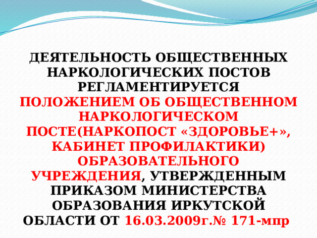  ДЕЯТЕЛЬНОСТЬ ОБЩЕСТВЕННЫХ НАРКОЛОГИЧЕСКИХ ПОСТОВ РЕГЛАМЕНТИРУЕТСЯ ПОЛОЖЕНИЕМ ОБ ОБЩЕСТВЕННОМ НАРКОЛОГИЧЕСКОМ ПОСТЕ(НАРКОПОСТ «ЗДОРОВЬЕ+», КАБИНЕТ ПРОФИЛАКТИКИ) ОБРАЗОВАТЕЛЬНОГО УЧРЕЖДЕНИЯ , УТВЕРЖДЕННЫМ ПРИКАЗОМ МИНИСТЕРСТВА ОБРАЗОВАНИЯ ИРКУТСКОЙ ОБЛАСТИ ОТ 16.03.2009г.№ 171-мпр 