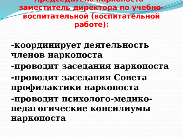   Председатель наркопоста - заместитель директора по учебно-воспитательной (воспитательной работе):   -координирует деятельность членов наркопоста -проводит заседания наркопоста -проводит заседания Совета профилактики наркопоста -проводит психолого-медико-педагогические консилиумы наркопоста 