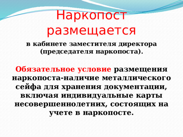 Наркопост размещается в кабинете заместителя директора (председателя наркопоста). Обязательное условие размещения наркопоста-наличие металлического сейфа для хранения документации, включая индивидуальные карты несовершеннолетних, состоящих на учете в наркопосте. 