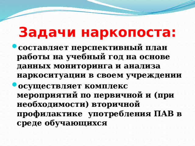 Задачи наркопоста: составляет перспективный план работы на учебный год на основе данных мониторинга и анализа наркоситуации в своем учреждении осуществляет комплекс мероприятий по первичной и (при необходимости) вторичной профилактике употребления ПАВ в среде обучающихся 