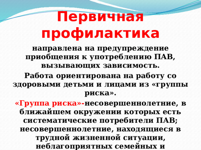 Первичная профилактика направлена на предупреждение приобщения к употреблению ПАВ, вызывающих зависимость. Работа ориентирована на работу со здоровыми детьми и лицами из «группы риска». «Группа риска»- несовершеннолетние, в ближайшем окружении которых есть систематические потребители ПАВ; несовершеннолетние, находящиеся в трудной жизненной ситуации, неблагоприятных семейных и социальных условиях. 