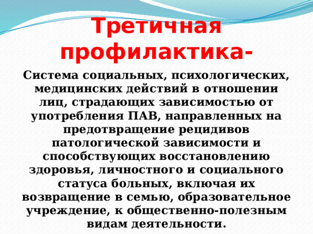 Третичная профилактика- Система социальных, психологических, медицинских действий в отношении лиц, страдающих зависимостью от употребления ПАВ, направленных на предотвращение рецидивов патологической зависимости и способствующих восстановлению здоровья, личностного и социального статуса больных, включая их возвращение в семью, образовательное учреждение, к общественно-полезным видам деятельности. 