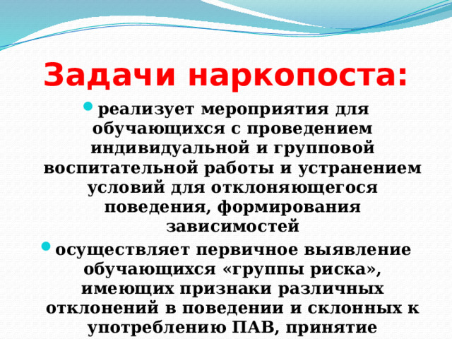 Задачи наркопоста: реализует мероприятия для обучающихся с проведением индивидуальной и групповой воспитательной работы и устранением условий для отклоняющегося поведения, формирования зависимостей осуществляет первичное выявление обучающихся «группы риска», имеющих признаки различных отклонений в поведении и склонных к употреблению ПАВ, принятие различных педагогических мер 