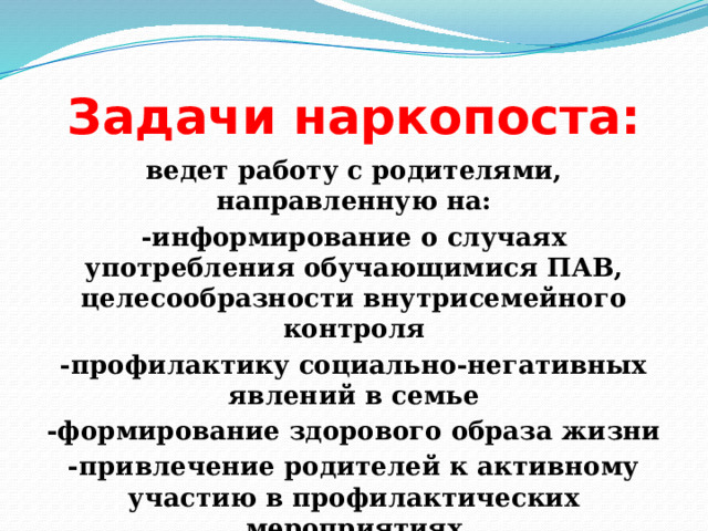 Задачи наркопоста: ведет работу с родителями, направленную на: -информирование о случаях употребления обучающимися ПАВ, целесообразности внутрисемейного контроля -профилактику социально-негативных явлений в семье -формирование здорового образа жизни -привлечение родителей к активному участию в профилактических мероприятиях 