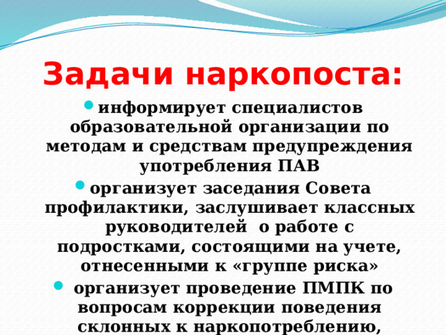 Задачи наркопоста: информирует специалистов образовательной организации по методам и средствам предупреждения употребления ПАВ организует заседания Совета профилактики, заслушивает классных руководителей о работе с подростками, состоящими на учете, отнесенными к «группе риска»  организует проведение ПМПК по вопросам коррекции поведения склонных к наркопотреблению, разработки ИПС 