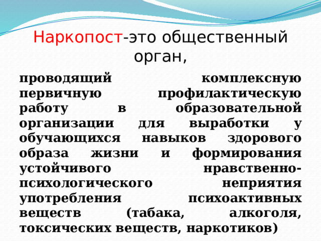 Наркопост -это общественный орган, проводящий комплексную первичную профилактическую работу в образовательной организации для выработки у обучающихся навыков здорового образа жизни и формирования устойчивого нравственно-психологического неприятия употребления психоактивных веществ (табака, алкоголя, токсических веществ, наркотиков) 
