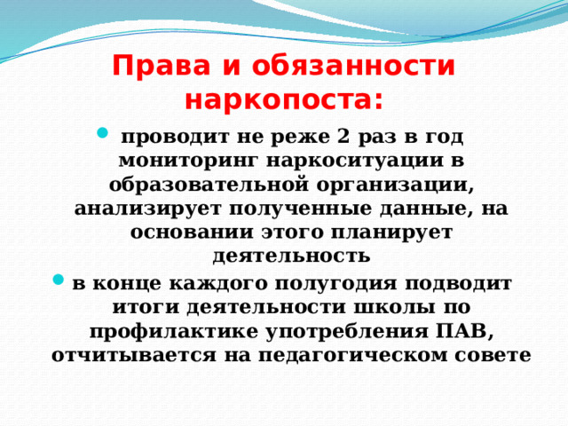 Права и обязанности наркопоста: проводит не реже 2 раз в год мониторинг наркоситуации в образовательной организации, анализирует полученные данные, на основании этого планирует деятельность в конце каждого полугодия подводит итоги деятельности школы по профилактике употребления ПАВ, отчитывается на педагогическом совете 
