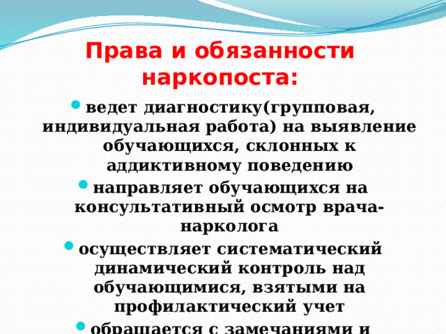 Права и обязанности наркопоста: ведет диагностику(групповая, индивидуальная работа) на выявление обучающихся, склонных к аддиктивному поведению направляет обучающихся на консультативный осмотр врача-нарколога осуществляет систематический динамический контроль над обучающимися, взятыми на профилактический учет обращается с замечаниями и предложениями к администрации по улучшению проф. работы 