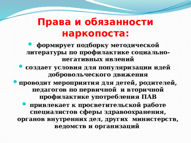 Права и обязанности наркопоста: формирует подборку методической литературы по профилактике социально-негативных явлений создает условия для популяризации идей добровольческого движения проводит мероприятия для детей, родителей, педагогов по первичной и вторичной профилактике употребления ПАВ привлекает к просветительской работе специалистов сферы здравоохранения, органов внутренних дел, других министерств, ведомств и организаций 