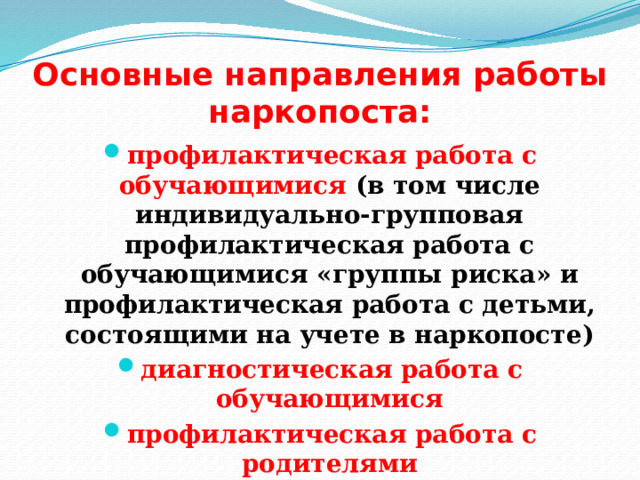 Основные направления работы наркопоста: профилактическая работа с обучающимися (в том числе индивидуально-групповая профилактическая работа с обучающимися «группы риска» и профилактическая работа с детьми, состоящими на учете в наркопосте) диагностическая работа с обучающимися профилактическая работа с родителями организационно-методическая раб ота 
