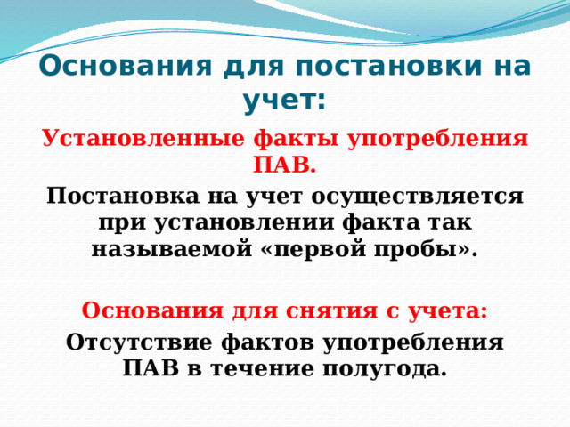Основания для постановки на учет: Установленные факты употребления ПАВ. Постановка на учет осуществляется при установлении факта так называемой «первой пробы».  Основания для снятия с учета: Отсутствие фактов употребления ПАВ в течение полугода. 