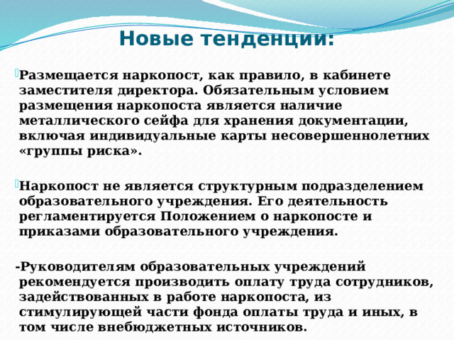 Новые тенденции: Размещается наркопост, как правило, в кабинете заместителя директора. Обязательным условием размещения наркопоста является наличие металлического сейфа для хранения документации, включая индивидуальные карты несовершеннолетних «группы риска».  Наркопост не является структурным подразделением образовательного учреждения. Его деятельность регламентируется Положением о наркопосте и приказами образовательного учреждения.  -Руководителям образовательных учреждений рекомендуется производить оплату труда сотрудников, задействованных в работе наркопоста, из стимулирующей части фонда оплаты труда и иных, в том числе внебюджетных источников. 