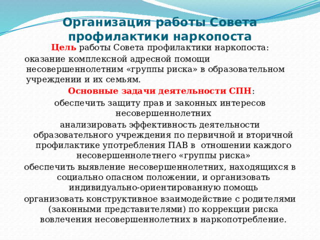 Организация работы Совета профилактики наркопоста    Цель работы Совета профилактики наркопоста:  оказание комплексной адресной помощи несовершеннолетним «группы риска» в образовательном учреждении и их семьям.  Основные задачи деятельности СПН : обеспечить защиту прав и законных интересов несовершеннолетних анализировать эффективность деятельности образовательного учреждения по первичной и вторичной профилактике употребления ПАВ в отношении каждого несовершеннолетнего «группы риска» обеспечить выявление несовершеннолетних, находящихся в социально опасном положении, и организовать индивидуально-ориентированную помощь организовать конструктивное взаимодействие с родителями (законными представителями) по коррекции риска вовлечения несовершеннолетних в наркопотребление. 