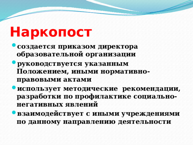 Наркопост создается приказом директора образовательной организации руководствуется указанным Положением, иными нормативно-правовыми актами использует методические рекомендации, разработки по профилактике социально-негативных явлений взаимодействует с иными учреждениями по данному направлению деятельности 