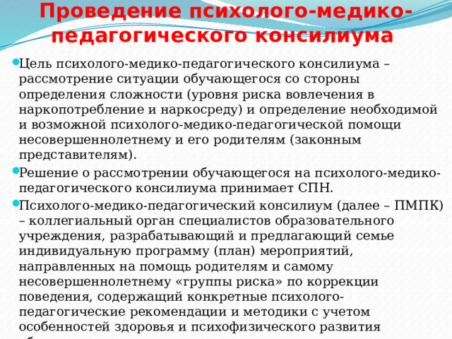 Проведение психолого-медико-педагогического консилиума Цель психолого-медико-педагогического консилиума – рассмотрение ситуации обучающегося со стороны определения сложности (уровня риска вовлечения в наркопотребление и наркосреду) и определение необходимой и возможной психолого-медико-педагогической помощи несовершеннолетнему и его родителям (законным представителям). Решение о рассмотрении обучающегося на психолого-медико-педагогического консилиума принимает СПН. Психолого-медико-педагогический консилиум (далее – ПМПК) – коллегиальный орган специалистов образовательного учреждения, разрабатывающий и предлагающий семье индивидуальную программу (план) мероприятий, направленных на помощь родителям и самому несовершеннолетнему «группы риска» по коррекции поведения, содержащий конкретные психолого-педагогические рекомендации и методики с учетом особенностей здоровья и психофизического развития обучающегося. 
