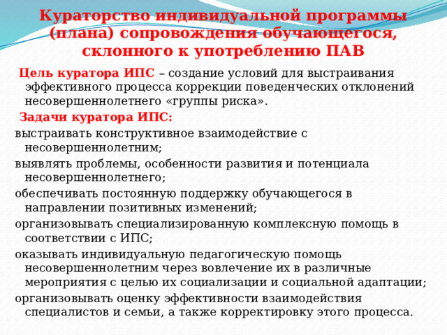 Кураторство индивидуальной программы (плана) сопровождения обучающегося, склонного к употреблению ПАВ    Цель куратора ИПС – создание условий для выстраивания эффективного процесса коррекции поведенческих отклонений несовершеннолетнего «группы риска».  Задачи куратора ИПС: выстраивать конструктивное взаимодействие с несовершеннолетним; выявлять проблемы, особенности развития и потенциала несовершеннолетнего; обеспечивать постоянную поддержку обучающегося в направлении позитивных изменений; организовывать специализированную комплексную помощь в соответствии с ИПС; оказывать индивидуальную педагогическую помощь несовершеннолетним через вовлечение их в различные мероприятия с целью их социализации и социальной адаптации; организовывать оценку эффективности взаимодействия специалистов и семьи, а также корректировку этого процесса. 