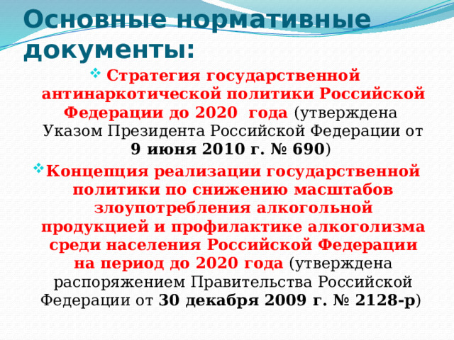 Основные нормативные документы: Стратегия государственной антинаркотической политики Российской Федерации до 2020 года (утверждена Указом Президента Российской Федерации от 9 июня 2010 г. № 690 ) Концепция реализации государственной политики по снижению масштабов злоупотребления алкогольной продукцией и профилактике алкоголизма среди населения Российской Федерации на период до 2020 года (утверждена распоряжением Правительства Российской Федерации от 30 декабря 2009 г. № 2128-р ) 