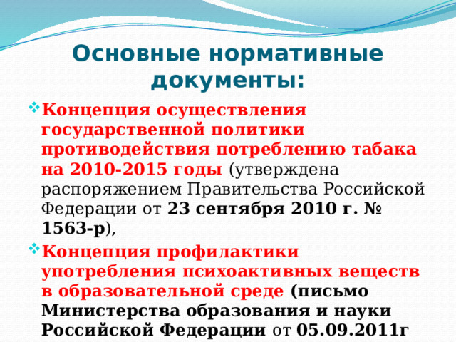 Основные нормативные документы: Концепция осуществления государственной политики противодействия потреблению табака на 2010-2015 годы (утверждена распоряжением Правительства Российской Федерации от 23 сентября 2010 г. № 1563-р ), Концепция профилактики употребления психоактивных веществ в образовательной среде (письмо Министерства образования и науки Российской Федерации от 05.09.2011г № МД-1197/06 ). 