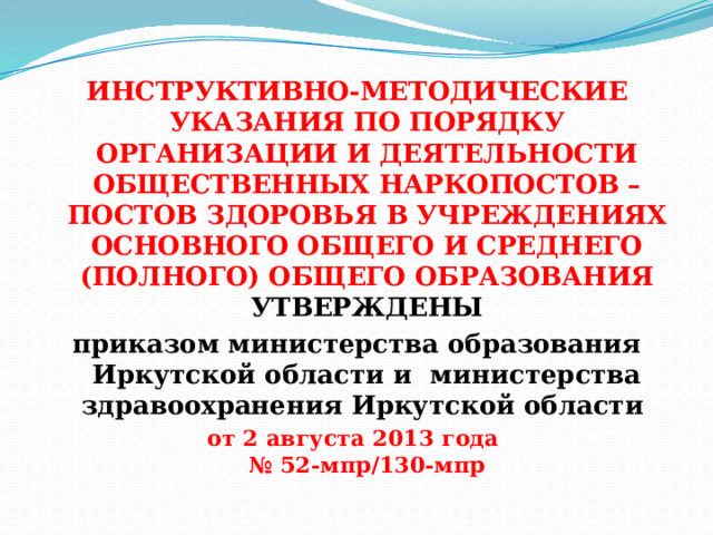 ИНСТРУКТИВНО-МЕТОДИЧЕСКИЕ УКАЗАНИЯ ПО ПОРЯДКУ ОРГАНИЗАЦИИ И ДЕЯТЕЛЬНОСТИ ОБЩЕСТВЕННЫХ НАРКОПОСТОВ – ПОСТОВ ЗДОРОВЬЯ В УЧРЕЖДЕНИЯХ ОСНОВНОГО ОБЩЕГО И СРЕДНЕГО (ПОЛНОГО) ОБЩЕГО ОБРАЗОВАНИЯ  УТВЕРЖДЕНЫ приказом министерства образования Иркутской области и министерства здравоохранения Иркутской области от 2 августа 2013 года  № 52-мпр/130-мпр 