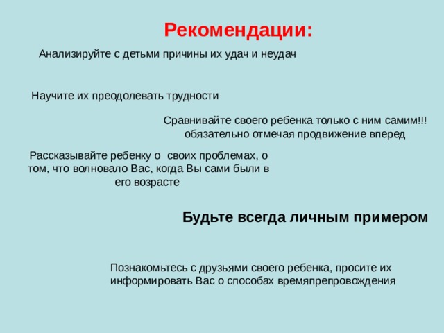 Рекомендации: Анализируйте с детьми причины их удач и неудач Научите их преодолевать трудности Сравнивайте своего ребенка только с ним самим!!! обязательно отмечая продвижение вперед Рассказывайте ребенку о своих проблемах, о том, что волновало Вас, когда Вы сами были в его возрасте Будьте всегда личным примером Познакомьтесь с друзьями своего ребенка, просите их информировать Вас о способах времяпрепровождения