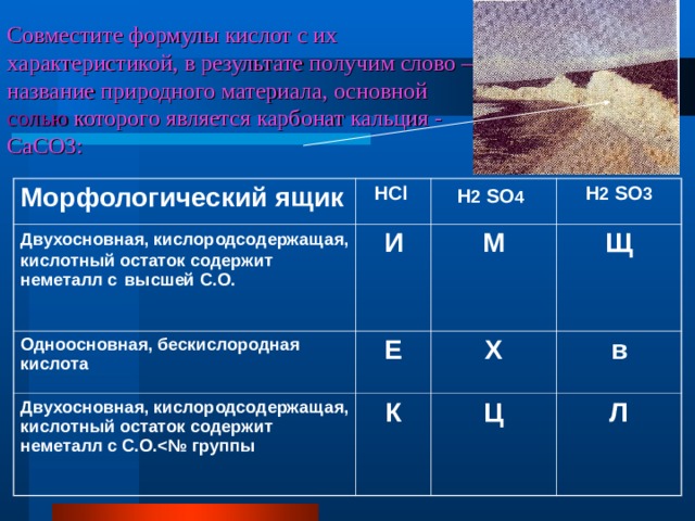 Совместите формулы кислот с их характеристикой, в результате получим слово – название природного материала, основной солью которого является карбонат кальция - CaCO 3: Морфологический ящик Двухосновная, кислородсодержащая, кислотный остаток содержит неметалл с  высшей С.О. HCl  И H 2  SO 4  Одноосновная, бескислородная кислота H 2  SO 3 М Е Двухосновная, кислородсодержащая, кислотный остаток содержит неметалл с С.О. Щ К Х в Ц Л  