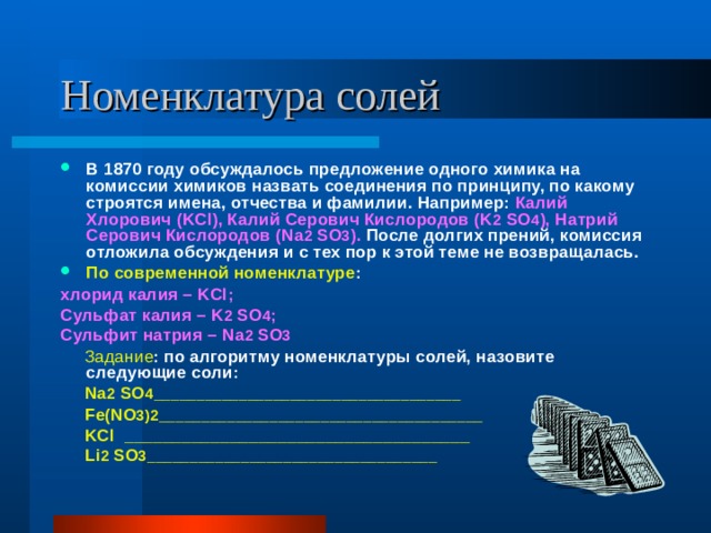 В 1870 году обсуждалось предложение одного химика на комиссии химиков назвать соединения по принципу, по какому строятся имена, отчества и фамилии. Например: Калий Хлорович ( KCl ), Калий Серович Кислородов ( K 2  SO 4 ), Натрий Серович Кислородов ( Na 2  SO 3 ). После долгих прений, комиссия отложила обсуждения и с тех пор к этой теме не возвращалась. По современной номенклатуре : хлорид калия – KCl ; Сульфат калия – K 2  SO 4 ; Сульфит натрия – Na 2  SO 3  Задание : по алгоритму номенклатуры солей, назовите следующие соли:  Na 2  SO 4____________________________________   Fe ( NO 3)2______________________________________   KCl ____________________________________  Li 2  SO 3__________________________________ 