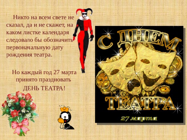  Никто на всем свете не сказал, да и не скажет, на каком листке календаря следовало бы обозначить первоначальную дату рождения театра. Но каждый год 27 марта принято праздновать ДЕНЬ ТЕАТРА! . 