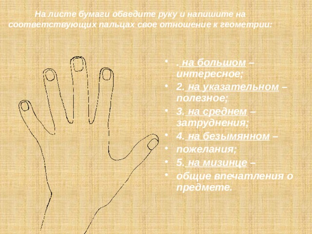 На листе бумаги обведите руку и напишите на соответствующих пальцах свое отношение к геометрии:    . на большом –интересное; 2. на указательном – полезное; 3. на среднем – затруднения; 4. на безымянном – пожелания; 5. на мизинце – общие впечатления о предмете. : 