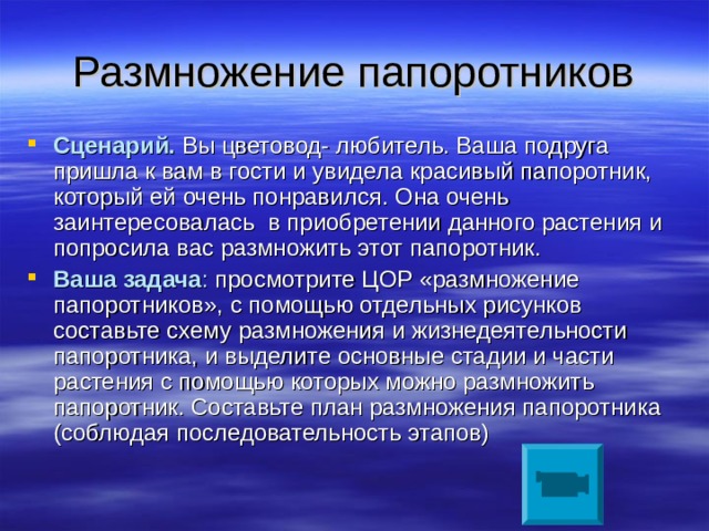 Размножение папоротников Сценарий.  Вы цветовод- любитель. Ваша подруга пришла к вам в гости и увидела красивый папоротник, который ей очень понравился. Она очень заинтересовалась в приобретении данного растения и попросила вас размножить этот папоротник. Ваша задача : просмотрите ЦОР «размножение папоротников», с помощью отдельных рисунков составьте схему размножения и жизнедеятельности папоротника, и выделите основные стадии и части растения с помощью которых можно размножить папоротник. Составьте план размножения папоротника (соблюдая последовательность этапов) 