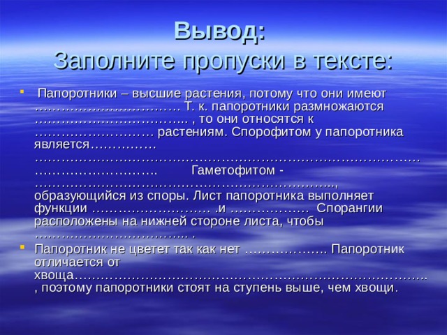 Вывод:  Заполните пропуски в тексте:  Папоротники – высшие растения, потому что они имеют …………………………… Т. к. папоротники размножаются …………………………….. , то они относятся к ……………………… растениям. Спорофитом у папоротника является…………… ……………………………………………………………………………………………………. Гаметофитом -………………………………………………………….., образующийся из споры. Лист папоротника выполняет функции ……………………… .и ……………… Спорангии расположены на нижней стороне листа, чтобы …………………………….. . Папоротник не цветет так как нет ………………. Папоротник отличается от хвоща…………………………………………………………………….., поэтому папоротники стоят на ступень выше, чем хвощи . 