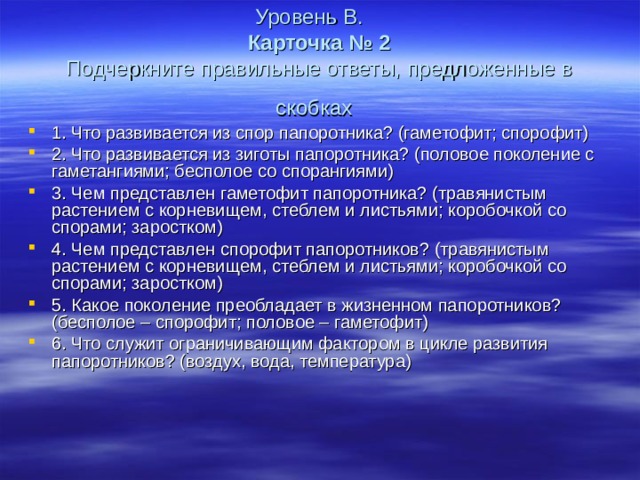Уровень В.   Карточка № 2  Подчеркните правильные ответы, предложенные в скобках  1. Что развивается из спор папоротника? (гаметофит; спорофит) 2. Что развивается из зиготы папоротника? (половое поколение с гаметангиями; бесполое со спорангиями) 3. Чем представлен гаметофит папоротника? (травянистым растением с корневищем, стеблем и листьями; коробочкой со спорами; заростком) 4. Чем представлен спорофит папоротников? (травянистым растением с корневищем, стеблем и листьями; коробочкой со спорами; заростком) 5. Какое поколение преобладает в жизненном папоротников? (бесполое – спорофит; половое – гаметофит) 6. Что служит ограничивающим фактором в цикле развития папоротников? (воздух, вода, температура) 