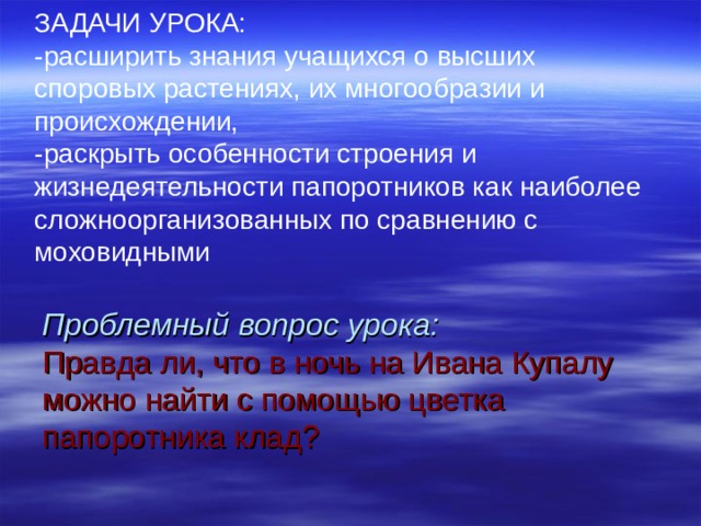 ЗАДАЧИ УРОКА: -расширить знания учащихся о высших споровых растениях, их многообразии и происхождении, -раскрыть особенности строения и жизнедеятельности папоротников как наиболее сложноорганизованных по сравнению с моховидными           Проблемный вопрос урока:   Правда ли, что в ночь на Ивана Купалу можно найти с помощью цветка папоротника клад? 