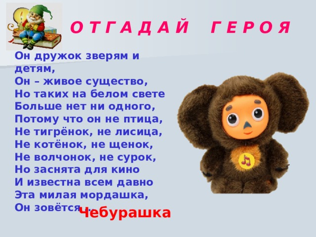 О Т Г А Д А Й Г Е Р О Я  Он дружок зверям и детям, Он – живое существо, Но таких на белом свете Больше нет ни одного, Потому что он не птица, Не тигрёнок, не лисица, Не котёнок, не щенок, Не волчонок, не сурок, Но заснята для кино И известна всем давно Эта милая мордашка, Он зовётся … Чебурашка 