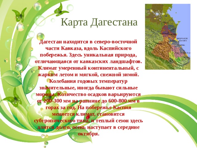 Карта Дагестана Дагестан находится в северо-восточной части Кавказа, вдоль Каспийского побережья. Здесь уникальная природа, отличающаяся от кавказских ландшафтов. Климат умеренный континентальный, с жарким летом и мягкой, снежной зимой. Колебания годовых температур значительные, иногда бывают сильные морозы. Количество осадков варьируются от 200-300 мм на равнине до 600-800 мм в горах за год. На побережье Каспия меняется климат, становится субтропического типа, и теплый сезон здесь длится долго, осень наступает в середине октября. 