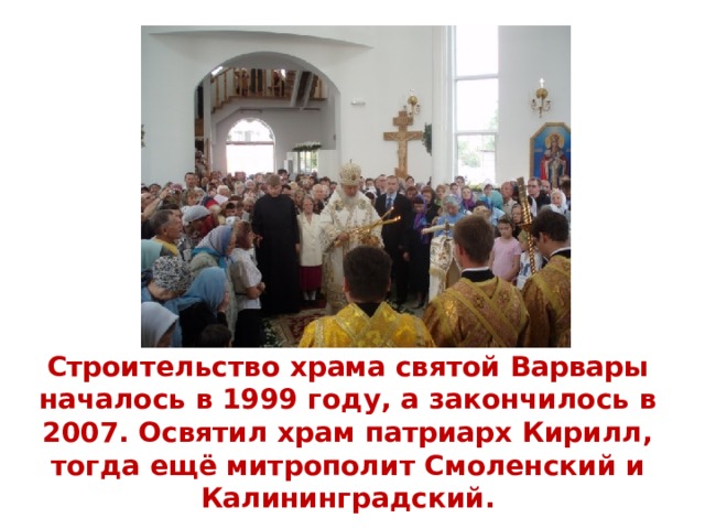 Строительство храма святой Варвары началось в 1999 году, а закончилось в 2007. Освятил храм патриарх Кирилл, тогда ещё митрополит Смоленский и Калининградский. 