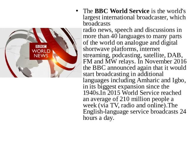 The  BBC World Service  is the world's largest international broadcaster, which broadcasts radio news, speech and discussions in more than 40 languages  to many parts of the world on analogue and digital shortwave platforms, internet streaming, podcasting, satellite, DAB, FM and MW relays. In November 2016 the BBC announced again that it would start broadcasting in additional languages including Amharic and Igbo, in its biggest expansion since the 1940s.In 2015 World Service reached an average of 210 million people a week (via TV, radio and online).The English-language service broadcasts 24 hours a day. 