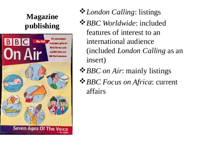 London Calling : listings BBC Worldwide : included features of interest to an international audience (included  London Calling  as an insert) BBC on Air : mainly listings BBC Focus on Africa : current affairs  Magazine publishing 