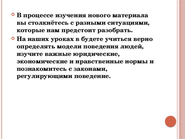 В процессе изучения нового материала вы столкнётесь с разными ситуациями, которые нам предстоит разобрать. На наших уроках в будете учиться верно определять модели поведения людей, изучите важные юридические, экономические и нравственные нормы и познакомитесь с законами, регулирующими поведение. 