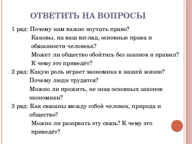 Ответить на вопросы 1 ряд: Почему нам важно изучать право?  Каковы, на ваш взгляд, основные права и  обязанности человека?  Может ли общество обойтись без законов и правил?  К чему это приведёт? 2 ряд: Какую роль играет экономика в нашей жизни?  Почему люди трудятся?  Можно ли прожить, не зная основных законов  экономики? 3 ряд: Как связаны между собой человек, природа и  общество?  Можно ли разорвать эту связь? К чему это  приведёт? 