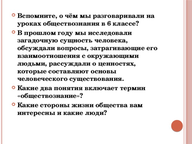 Вспомните, о чём мы разговаривали на уроках обществознания в 6 классе? В прошлом году мы исследовали загадочную сущность человека, обсуждали вопросы, затрагивающие его взаимоотношения с окружающими людьми, рассуждали о ценностях, которые составляют основы человеческого существования. Какие два понятия включает термин «обществознание»? Какие стороны жизни общества вам интересны и какие люди? 