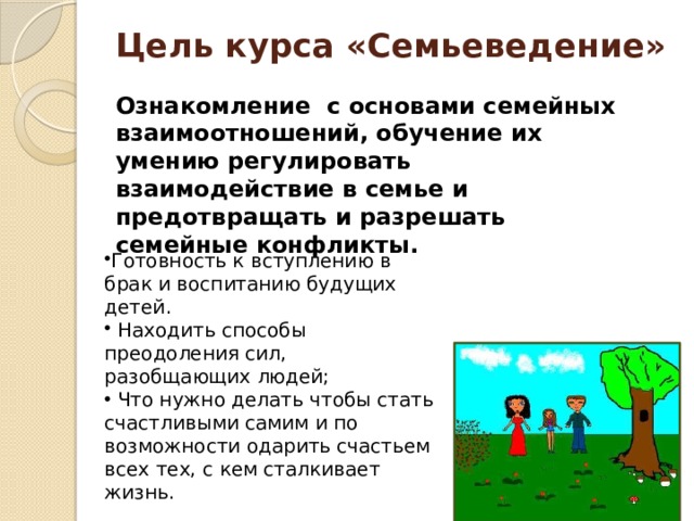 Цель курса «Семьеведение» Ознакомление с основами семейных взаимоотношений, обучение их умению регулировать взаимодействие в семье и предотвращать и разрешать семейные конфликты. Готовность к вступлению в брак и воспитанию будущих детей.  Находить способы преодоления сил, разобщающих людей;  Что нужно делать чтобы стать счастливыми самим и по возможности одарить счастьем всех тех, с кем сталкивает жизнь. 