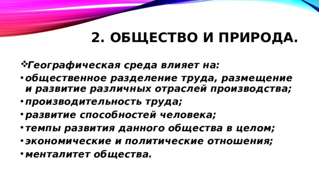 2. Общество и природа. Географическая среда влияет на: общественное разделение труда, размещение и развитие различных отраслей производства; производительность труда; развитие способностей человека; темпы развития данного общества в целом; экономические и политические отношения; менталитет общества.   