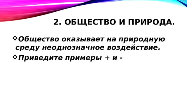 2. Общество и природа. Общество оказывает на природную среду неоднозначное воздействие. Приведите примеры + и -   