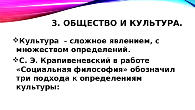 3. Общество и культура. Культура - сложное явлением, с множеством определений. С. Э. Крапивеневский в работе «Социальная философия» обозначил три подхода к определениям культуры:  