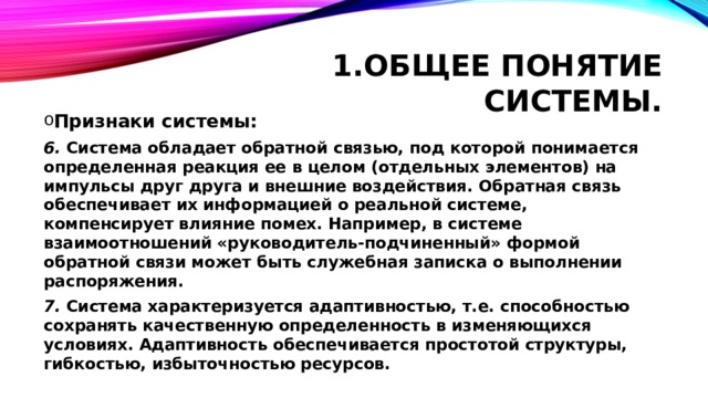 Общее понятие системы. Признаки системы: 6. Система обладает обратной связью, под которой понимается определенная реакция ее в целом (отдельных элементов) на импульсы друг друга и внешние воздействия. Обратная связь обеспечивает их информацией о реальной системе, компенсирует влияние помех. Например, в системе взаимоотношений «руководитель-подчиненный» формой обратной связи может быть служебная записка о выполнении распоряжения. 7. Система характеризуется адаптивностью, т.е. способностью сохранять качественную определенность в изменяющихся условиях. Адаптивность обеспечивается простотой структуры, гибкостью, избыточностью ресурсов. 