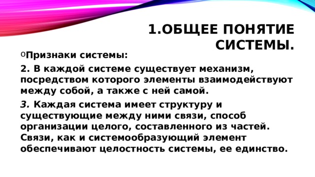 Общее понятие системы. Признаки системы: 2. В каждой системе существует механизм, посредством которого элементы взаимодействуют между собой, а также с ней самой. 3. Каждая система имеет структуру и существующие между ними связи, способ организации целого, составленного из частей. Связи, как и системообразующий элемент обеспечивают целостность системы, ее единство. 