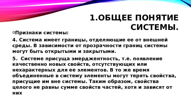 Общее понятие системы. Признаки системы: 4. Система имеет границы, отделяющие ее от внешней среды. В зависимости от прозрачности границ системы могут быть открытыми и закрытыми. 5.   Системе присуща эмерджентность, т.е. появление качественно новых свойств, отсутствующих или нехарактерных для ее элементов. В то же время объединенные в систему элементы могут терять свойства, присущие им вне системы. Таким образом, свойства целого не равны сумме свойств частей, хотя и зависят от них 